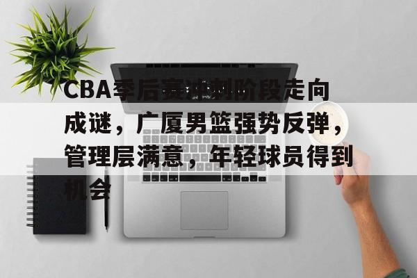 英雄联盟竞猜- CBA季后赛冲刺阶段走向成谜，广厦男篮强势反弹，管理层满意，年轻球员得到机会