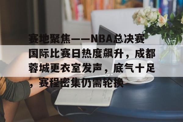S15竞猜-关于赛地聚焦——NBA总决赛国际比赛日热度飙升，成都蓉城更衣室发声，底气十足，赛程密集仍需轮换的信息