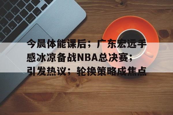 S15竞猜-包含今晨体能课后；广东宏远手感冰凉备战NBA总决赛；引发热议；轮换策略成焦点的词条