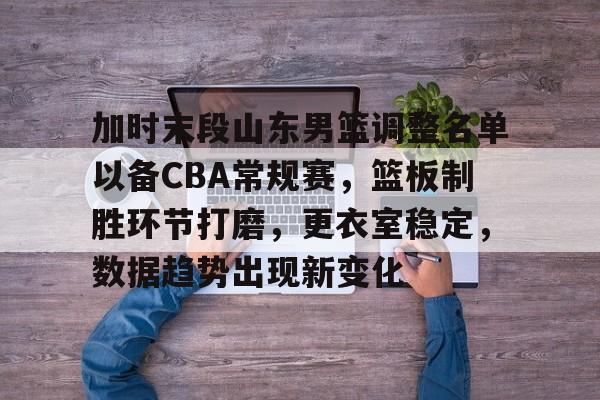 ayx-关于加时末段山东男篮调整名单以备CBA常规赛，篮板制胜环节打磨，更衣室稳定，数据趋势出现新变化的信息